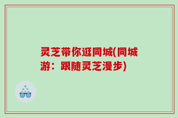 灵芝带你逛同城(同城游：跟随灵芝漫步)