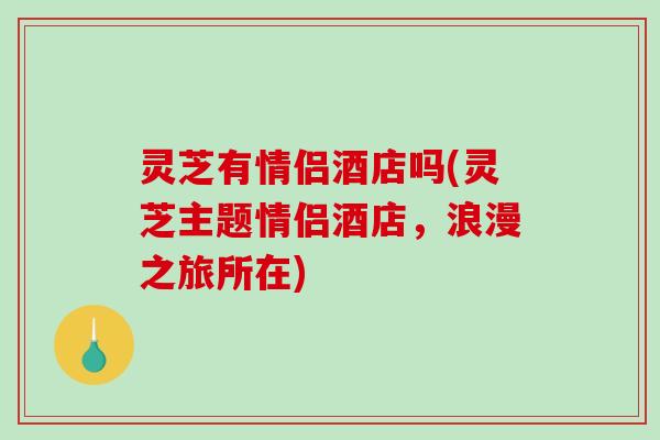 灵芝有情侣酒店吗(灵芝主题情侣酒店，浪漫之旅所在)