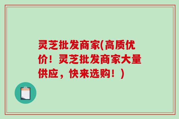 灵芝批发商家(高质优价！灵芝批发商家大量供应，快来选购！)