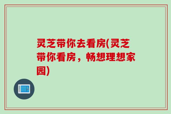 灵芝带你去看房(灵芝带你看房，畅想理想家园)