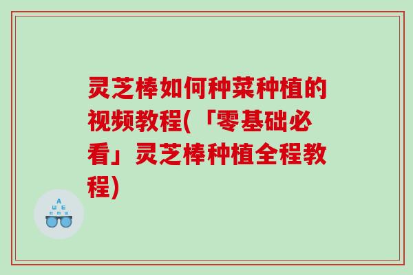 灵芝棒如何种菜种植的视频教程(「零基础必看」灵芝棒种植全程教程)
