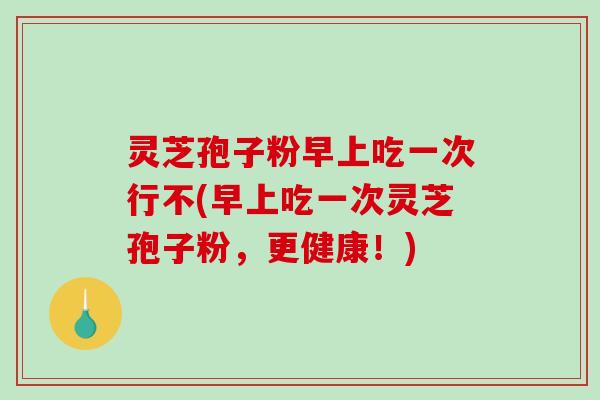 灵芝孢子粉早上吃一次行不(早上吃一次灵芝孢子粉，更健康！)