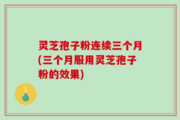 灵芝孢子粉连续三个月(三个月服用灵芝孢子粉的效果)