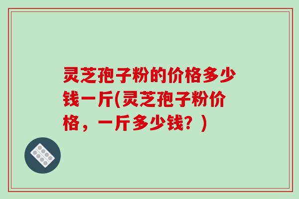 灵芝孢子粉的价格多少钱一斤(灵芝孢子粉价格，一斤多少钱？)