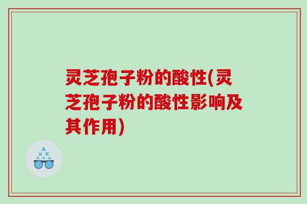 灵芝孢子粉的酸性(灵芝孢子粉的酸性影响及其作用)