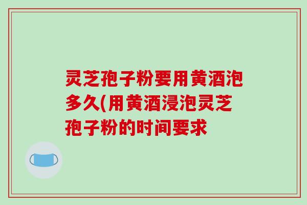 灵芝孢子粉要用黄酒泡多久(用黄酒浸泡灵芝孢子粉的时间要求