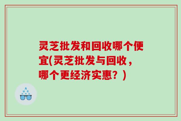 灵芝批发和回收哪个便宜(灵芝批发与回收，哪个更经济实惠？)
