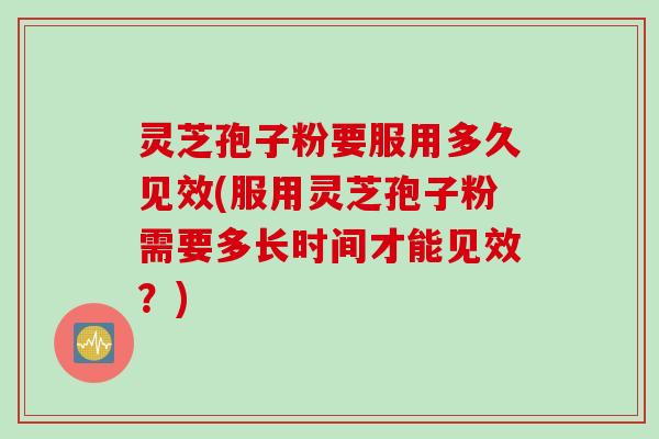 灵芝孢子粉要服用多久见效(服用灵芝孢子粉需要多长时间才能见效？)