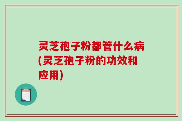 灵芝孢子粉都管什么病(灵芝孢子粉的功效和应用)
