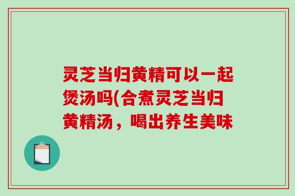 灵芝当归黄精可以一起煲汤吗(合煮灵芝当归黄精汤，喝出养生美味
