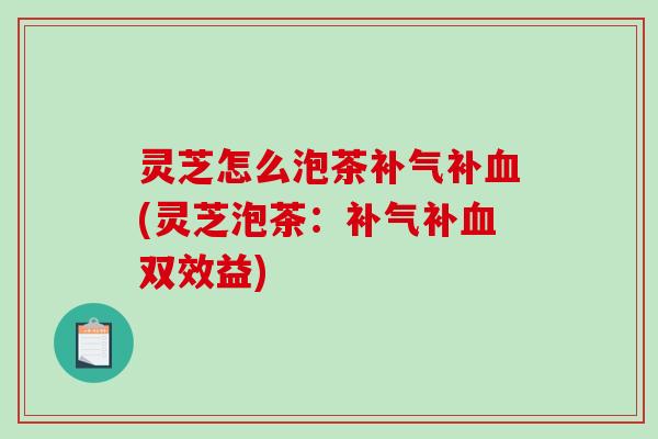 灵芝怎么泡茶补气补血(灵芝泡茶：补气补血双效益)