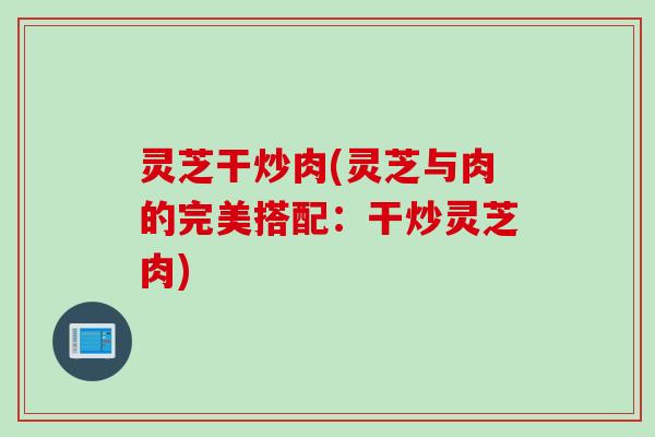 灵芝干炒肉(灵芝与肉的完美搭配:干炒灵芝肉) 灵芝干炒肉(灵芝与肉的完美搭配:干炒灵芝肉)