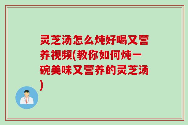 灵芝汤怎么炖好喝又营养视频(教你如何炖一碗美味又营养的灵芝汤)