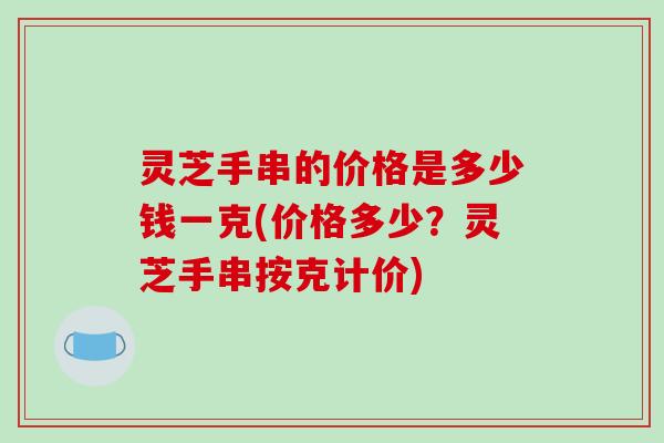 灵芝手串的价格是多少钱一克(价格多少？灵芝手串按克计价)
