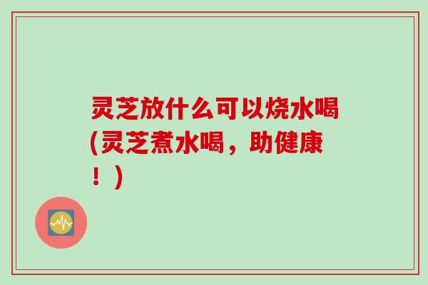 灵芝放什么可以烧水喝(灵芝煮水喝，助健康！)
