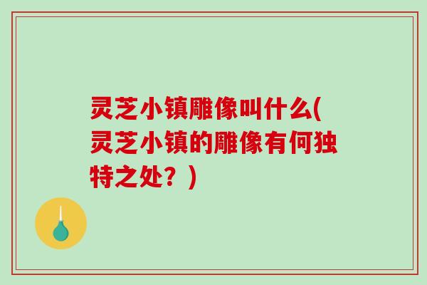 灵芝小镇雕像叫什么(灵芝小镇的雕像有何独特之处？)