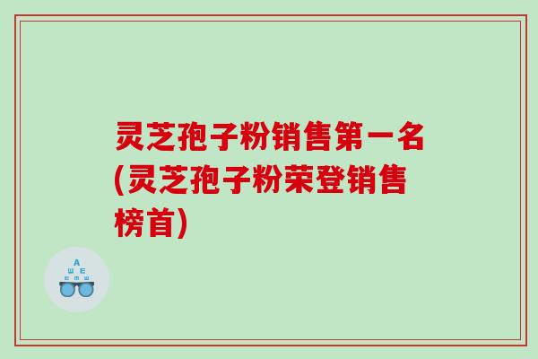 灵芝孢子粉销售第一名(灵芝孢子粉荣登销售榜首)