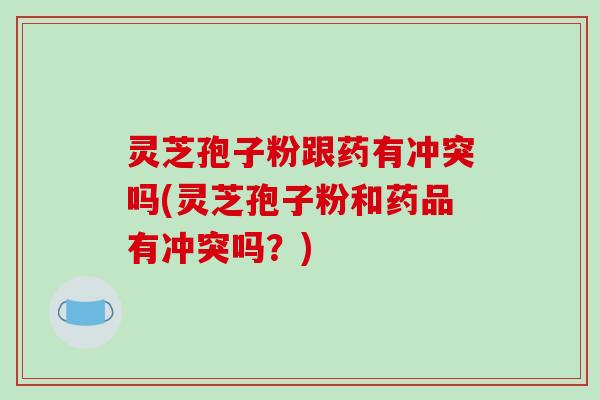 灵芝孢子粉跟药有冲突吗(灵芝孢子粉和药品有冲突吗？)