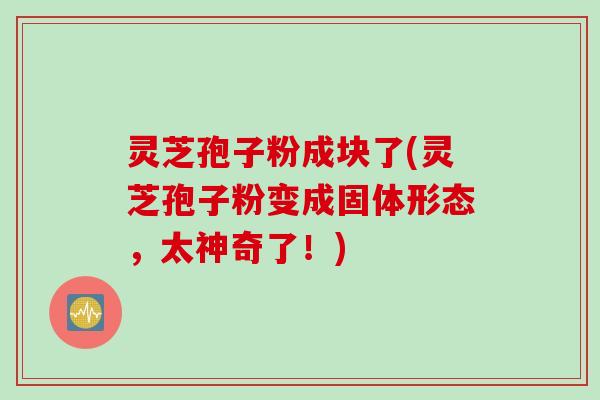 灵芝孢子粉成块了(灵芝孢子粉变成固体形态，太神奇了！)