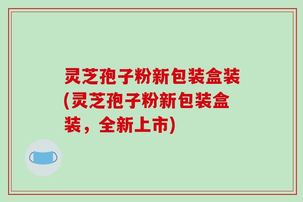 灵芝孢子粉新包装盒装(灵芝孢子粉新包装盒装，全新上市)