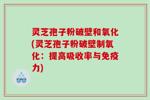 灵芝孢子粉破壁和氧化(灵芝孢子粉破壁制氧化：提高吸收率与免疫力)