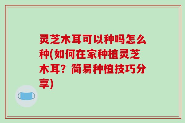 灵芝木耳可以种吗怎么种(如何在家种植灵芝木耳？简易种植技巧分享)