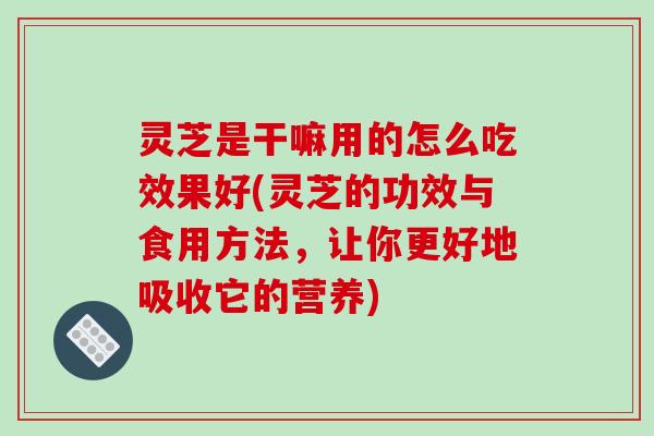 灵芝是干嘛用的怎么吃效果好(灵芝的功效与食用方法，让你更好地吸收它的营养)