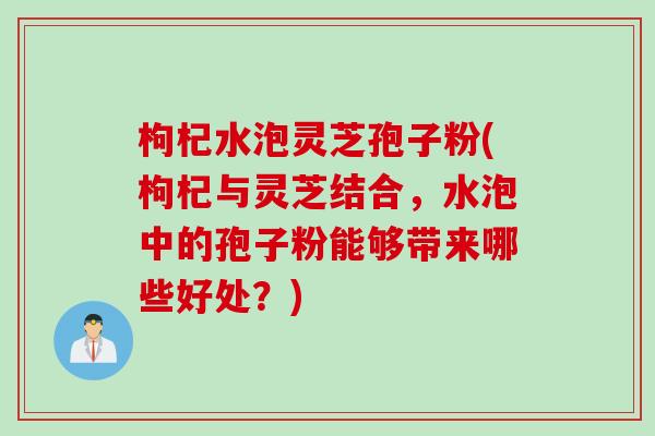 枸杞水泡灵芝孢子粉(枸杞与灵芝结合，水泡中的孢子粉能够带来哪些好处？)