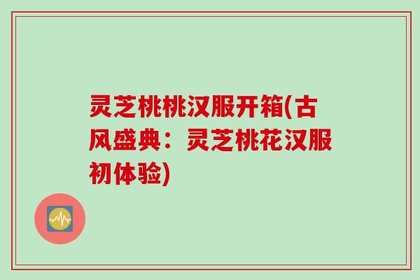 灵芝桃桃汉服开箱(古风盛典：灵芝桃花汉服初体验)