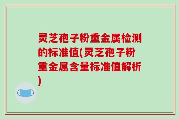 灵芝孢子粉重金属检测的标准值(灵芝孢子粉重金属含量标准值解析)