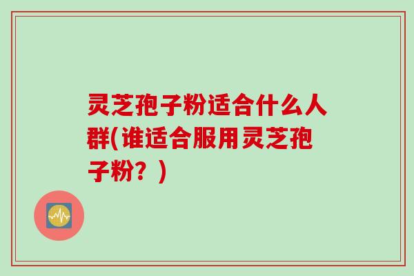 灵芝孢子粉适合什么人群(谁适合服用灵芝孢子粉？)