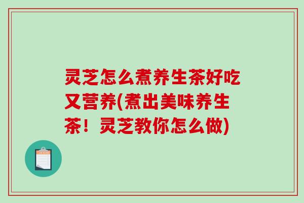 灵芝怎么煮养生茶好吃又营养(煮出美味养生茶！灵芝教你怎么做)