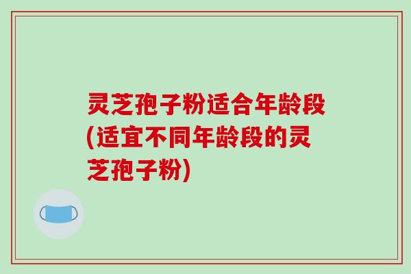 灵芝孢子粉适合年龄段(适宜不同年龄段的灵芝孢子粉)