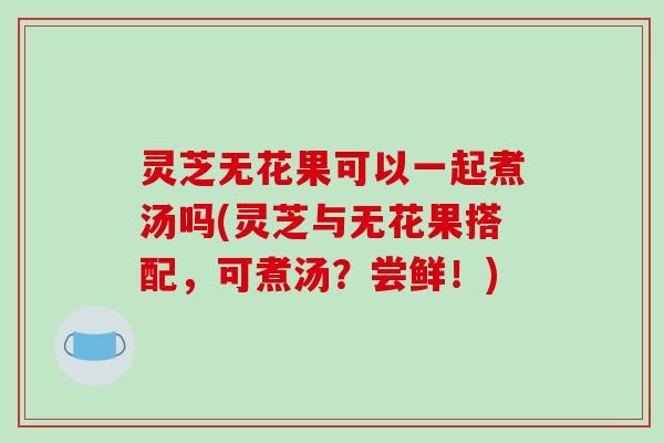灵芝无花果可以一起煮汤吗(灵芝与无花果搭配，可煮汤？尝鲜！)