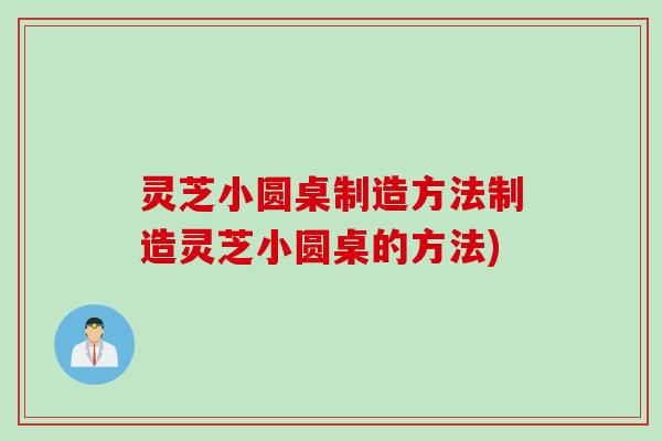 灵芝小圆桌制造方法制造灵芝小圆桌的方法)