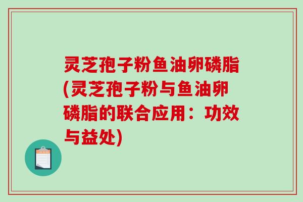 灵芝孢子粉鱼油卵磷脂(灵芝孢子粉与鱼油卵磷脂的联合应用：功效与益处)