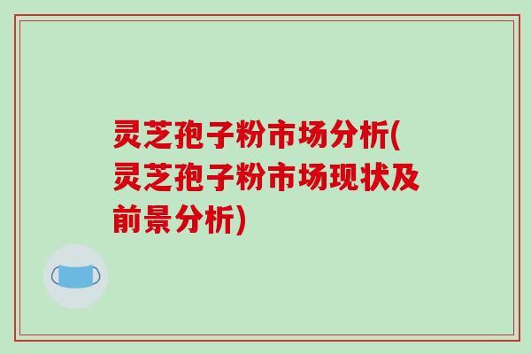 灵芝孢子粉市场分析(灵芝孢子粉市场现状及前景分析)