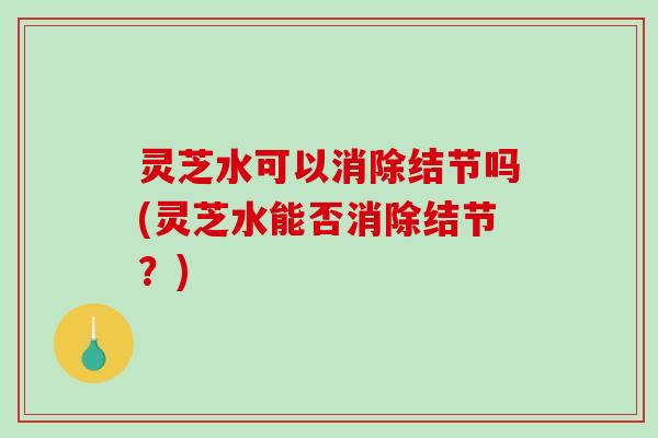 灵芝水可以消除结节吗(灵芝水能否消除结节？)