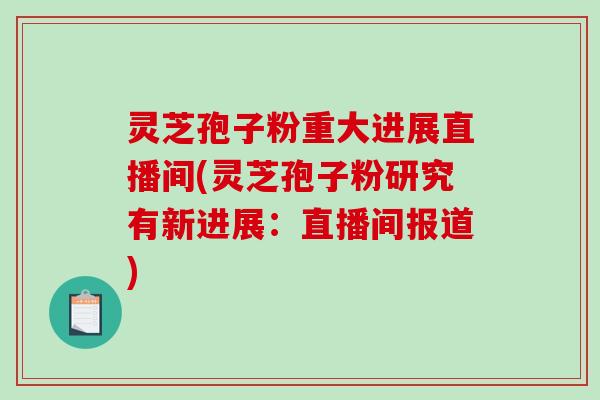 灵芝孢子粉重大进展直播间(灵芝孢子粉研究有新进展：直播间报道)
