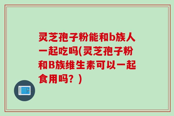 灵芝孢子粉能和b族人一起吃吗(灵芝孢子粉和B族维生素可以一起食用吗？)