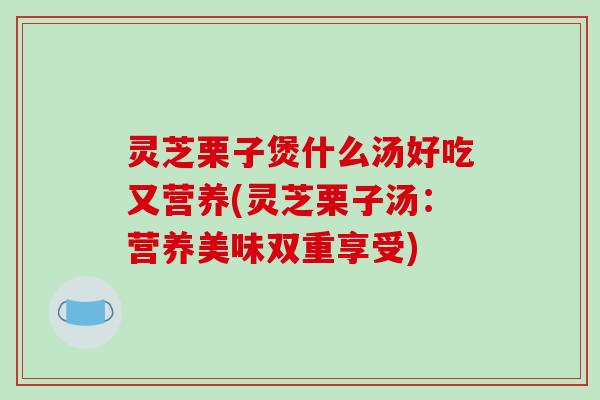 灵芝栗子煲什么汤好吃又营养(灵芝栗子汤:营养美味双重享受) 灵芝栗子煲什么汤好吃又营养(灵芝栗子汤:营养美味双重享受)