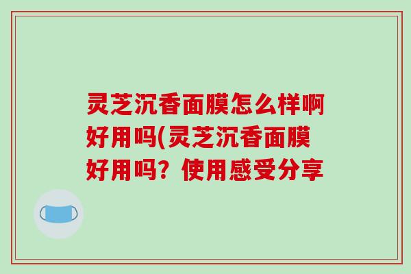 灵芝沉香面膜怎么样啊好用吗(灵芝沉香面膜好用吗？使用感受分享