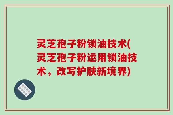灵芝孢子粉锁油技术(灵芝孢子粉运用锁油技术，改写护肤新境界)