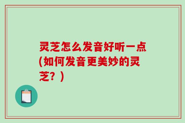 灵芝怎么发音好听一点(如何发音更美妙的灵芝？)