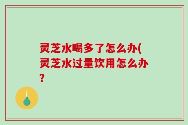 灵芝水喝多了怎么办(灵芝水过量饮用怎么办？