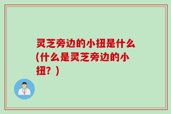 灵芝旁边的小扭是什么(什么是灵芝旁边的小扭？)