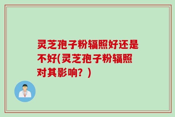 灵芝孢子粉辐照好还是不好(灵芝孢子粉辐照对其影响？)