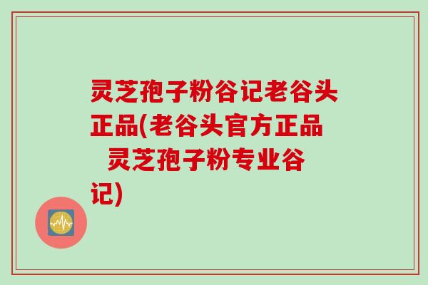 灵芝孢子粉谷记老谷头正品(老谷头官方正品  灵芝孢子粉专业谷记)