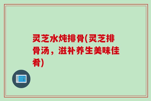 灵芝水炖排骨(灵芝排骨汤,滋补养生美味佳肴) 灵芝水炖排骨(灵芝排骨汤,滋补养生美味佳肴)