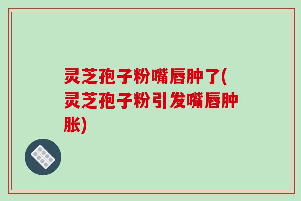 灵芝孢子粉嘴唇肿了(灵芝孢子粉引发嘴唇肿胀)